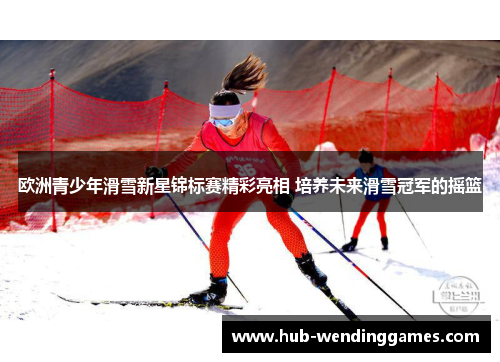 欧洲青少年滑雪新星锦标赛精彩亮相 培养未来滑雪冠军的摇篮