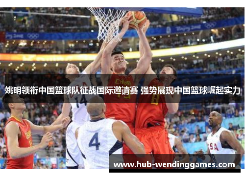 姚明领衔中国篮球队征战国际邀请赛 强势展现中国篮球崛起实力