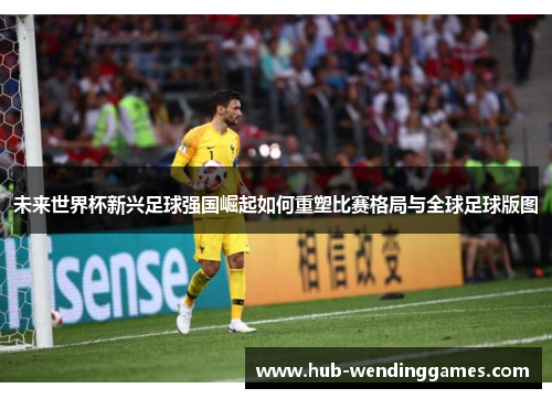 未来世界杯新兴足球强国崛起如何重塑比赛格局与全球足球版图