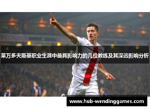 莱万多夫斯基职业生涯中最具影响力的几位教练及其深远影响分析