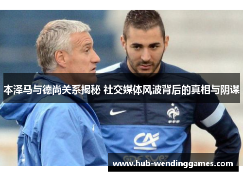 本泽马与德尚关系揭秘 社交媒体风波背后的真相与阴谋