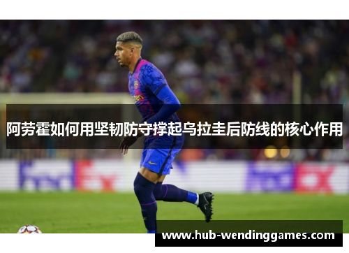 阿劳霍如何用坚韧防守撑起乌拉圭后防线的核心作用