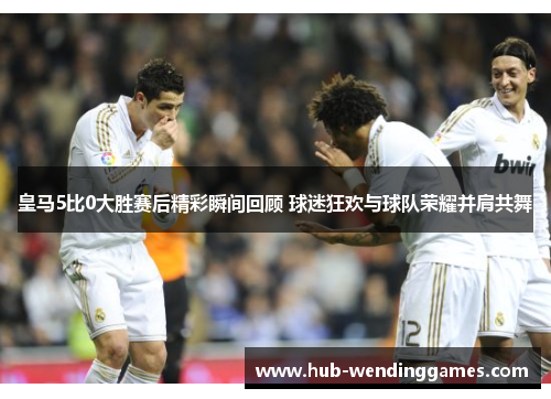 皇马5比0大胜赛后精彩瞬间回顾 球迷狂欢与球队荣耀并肩共舞