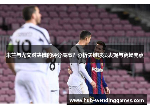 米兰与尤文对决谁的评分最高？分析关键球员表现与赛场亮点