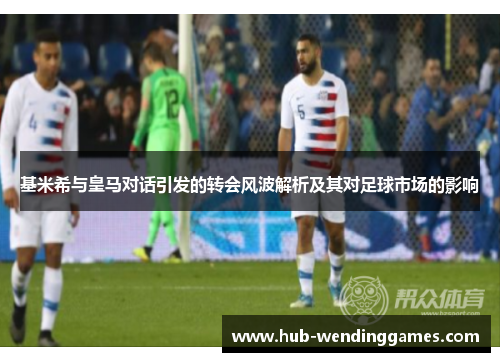 基米希与皇马对话引发的转会风波解析及其对足球市场的影响