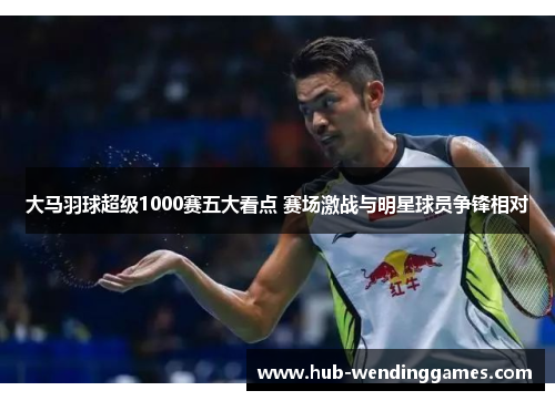 大马羽球超级1000赛五大看点 赛场激战与明星球员争锋相对