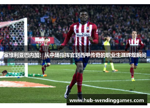 塞维利亚巴内加：从中场指挥官到西甲传奇的职业生涯辉煌瞬间