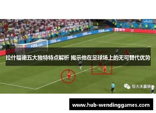 拉什福德五大独特特点解析 揭示他在足球场上的无可替代优势