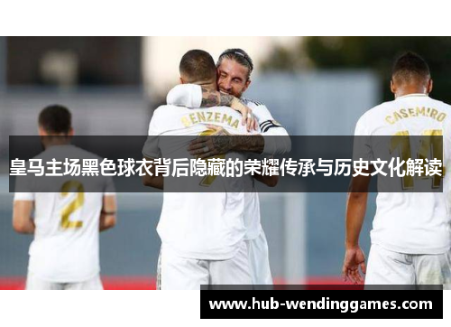 皇马主场黑色球衣背后隐藏的荣耀传承与历史文化解读