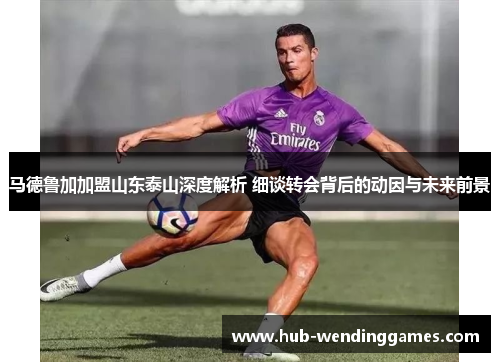 马德鲁加加盟山东泰山深度解析 细谈转会背后的动因与未来前景