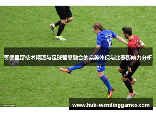 莫德里奇技术精湛与足球智慧融合的完美体现与比赛影响力分析