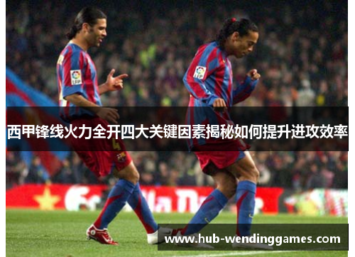 西甲锋线火力全开四大关键因素揭秘如何提升进攻效率