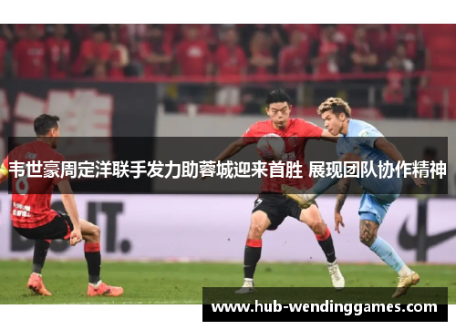 韦世豪周定洋联手发力助蓉城迎来首胜 展现团队协作精神